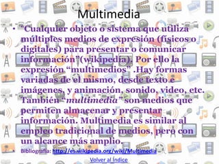 Multimedia
• “Cualquier objeto o sistema que utiliza
  múltiples medios de expresión (físicos o
  digitales) para presentar o comunicar
  información”(wikipedía). Por ello la
  expresión “multimedios” .Hay formas
  variadas de el mismo, desde texto e
  imágenes, y animación, sonido, video, etc.
  También “multimedia” son medios que
  permiten almacenar y presentar
  información. Multimedia es similar al
  empleo tradicional de medios, pero con
  un alcance más amplio.
• Bibliografía: http://es.wikipedia.org/wiki/Multimedia
                               Volver al Índice
 