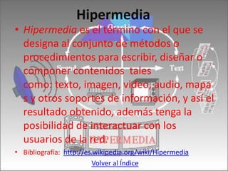 Hipermedia
• Hipermedia es el término con el que se
  designa al conjunto de métodos o
  procedimientos para escribir, diseñar o
  componer contenidos tales
  como: texto, imagen, video, audio, mapa
  s y otros soportes de información, y así el
  resultado obtenido, además tenga la
  posibilidad de interactuar con los
  usuarios de la red.
• Bibliografía: http://es.wikipedia.org/wiki/Hipermedia
                         Volver al Índice
 
