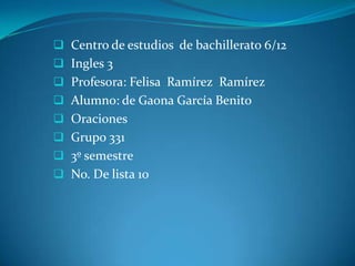  Centro de estudios de bachillerato 6/12
 Ingles 3
 Profesora: Felisa Ramírez Ramírez
 Alumno: de Gaona García Benito
 Oraciones
 Grupo 331
 3º semestre
 No. De lista 10
 