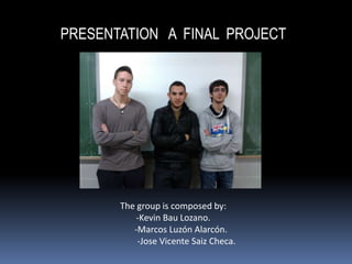 PRESENTATION A FINAL PROJECT




       The group is composed by:
           -Kevin Bau Lozano.
          -Marcos Luzón Alarcón.
           -Jose Vicente Saiz Checa.
 