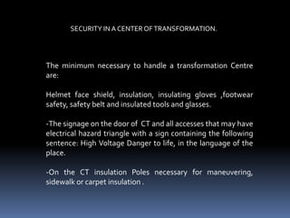 SECURITY IN A CENTER OF TRANSFORMATION.




The minimum necessary to handle a transformation Centre
are:

Helmet face shield, insulation, insulating gloves ,footwear
safety, safety belt and insulated tools and glasses.

-The signage on the door of CT and all accesses that may have
electrical hazard triangle with a sign containing the following
sentence: High Voltage Danger to life, in the language of the
place.

-On the CT insulation Poles necessary for maneuvering,
sidewalk or carpet insulation .
 