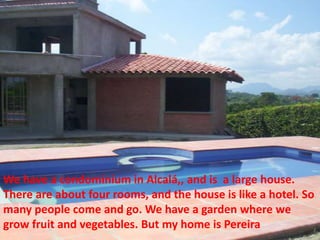 We have a condominium in Alcalá,, and is  a large house.  There are about four rooms, and the house is like a hotel. So many people come and go. We have a garden where we grow fruit and vegetables. But my home is Pereira