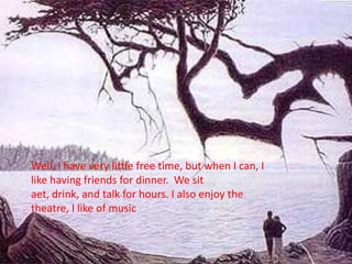 Well, I have very little free time, but when I can, I like having friends for dinner.  We sit aet, drink, and talk for hours. I also enjoy the theatre, I like of music