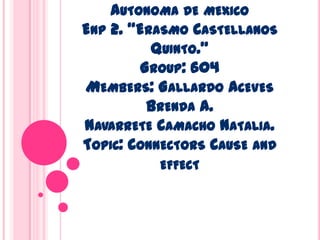 AUTONOMA DE MEXICO
ENP 2. “ERASMO CASTELLANOS
          QUINTO.”
        GROUP: 604
MEMBERS: GALLARDO ACEVES
         BRENDA A.
NAVARRETE CAMACHO NATALIA.
TOPIC: CONNECTORS CAUSE AND
          EFFECT
 