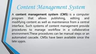 Content Management System
A content management system (CMS) is a computer
program that allows publishing, editing and
modifying content as well as maintenance from a central
interface. Such systems of content management provide
procedures to manage workflow in a collaborative
environment.These procedures can be manual steps or an
automated cascade. CMSs have been available since the
late 1990s.
 