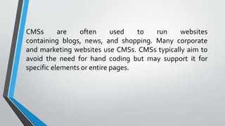 CMSs are often used to run websites
containing blogs, news, and shopping. Many corporate
and marketing websites use CMSs. CMSs typically aim to
avoid the need for hand coding but may support it for
specific elements or entire pages.
 