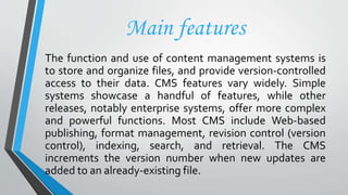 Main features
The function and use of content management systems is
to store and organize files, and provide version-controlled
access to their data. CMS features vary widely. Simple
systems showcase a handful of features, while other
releases, notably enterprise systems, offer more complex
and powerful functions. Most CMS include Web-based
publishing, format management, revision control (version
control), indexing, search, and retrieval. The CMS
increments the version number when new updates are
added to an already-existing file.
 