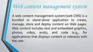 Web content management system
A web content management system(web CMS) is a
bundled or stand-alone application to create,
manage, store and deploy content on Web pages.
Web content includes text and embedded graphics,
photos, video, audio, and code (e.g., for
applications) that displays content or interacts with
the user.
 
