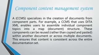 Component content management system
A (CCMS) specializes in the creation of documents from
component parts. For example, a CCMS that uses DITA
XML enables users to assemble individual component
topics into a map (document) structure. These
components can be reused (rather than copied and pasted)
within another document or across multiple documents.
This ensures that content is consistent across the entire
documentation set.
 