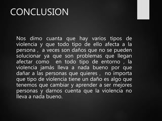 CONCLUSION
Nos dimo cuanta que hay varios tipos de
violencia y que todo tipo de ello afecta a la
persona , a veces son daños que no se pueden
solucionar ya que son problemas que llegan
afectar como en todo tipo de entorno , la
violencia jamás lleva a nada bueno por que
dañar a las personas que quieres , no importa
que tipo de violencia tiene un daño es algo que
tenemos que cambiar y aprender a ser mejores
personas y darnos cuenta que la violencia no
lleva a nada bueno.
 