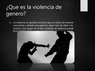 ¿Que es la violencia de
genero?
 La violencia es aquella conducta que se realiza de manera
consciente y adrede para generar algún tipo de daño a la
víctima. Con origen en el latín violentĭa, la violencia puede
buscar dañar física o emocionalmente.
 
