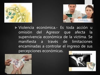  Violencia económica.- Es toda acción u
omisión del Agresor que afecta la
supervivencia económica de la víctima. Se
manifiesta a través de limitaciones
encaminadas a controlar el ingreso de sus
percepciones económicas.
 