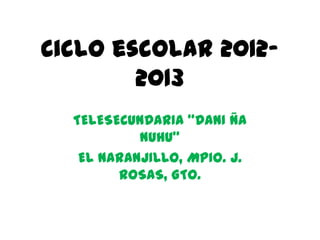 Ciclo escolar 2012-
        2013
  TELESECUNDARIA “DANI ÑA
           NUHU”
   EL NARANJILLO, MPIO. J.
        ROSAS, GTO.
 