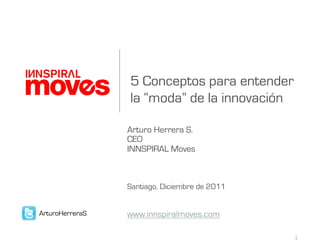 5 Conceptos para entender
                 la “moda” de la innovación

                 Arturo Herrera S.
                 CEO
                 INNSPIRAL Moves



                 Santiago, Diciembre de 2011


ArturoHerreraS   www.innspiralmoves.com
 