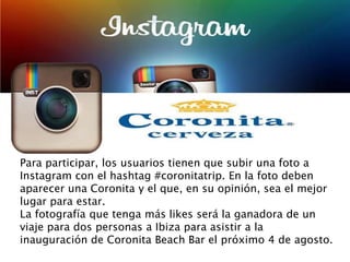 Para participar, los usuarios tienen que subir una foto a
Instagram con el hashtag #coronitatrip. En la foto deben
aparecer una Coronita y el que, en su opinión, sea el mejor
lugar para estar.
La fotografía que tenga más likes será la ganadora de un
viaje para dos personas a Ibiza para asistir a la
inauguración de Coronita Beach Bar el próximo 4 de agosto.
 