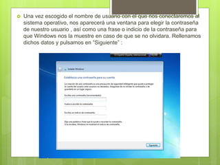  Una vez escogido el nombre de usuario con el que nos conectaremos al
sistema operativo, nos aparecerá una ventana para elegir la contraseña
de nuestro usuario , así como una frase o indicio de la contraseña para
que Windows nos la muestre en caso de que se no olvidara. Rellenamos
dichos datos y pulsamos en “Siguiente” :
 