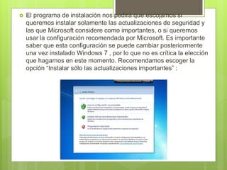  El programa de instalación nos pedirá que escojamos si
queremos instalar solamente las actualizaciones de seguridad y
las que Microsoft considere como importantes, o si queremos
usar la configuración recomendada por Microsoft. Es importante
saber que esta configuración se puede cambiar posteriormente
una vez instalado Windows 7 , por lo que no es crítica la elección
que hagamos en este momento. Recomendamos escoger la
opción “Instalar sólo las actualizaciones importantes” :
 