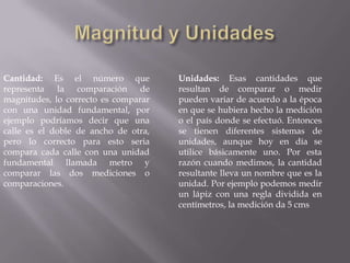 Magnitud y UnidadesCantidad: Es el número que representa la comparación de magnitudes, lo correcto es comparar con una unidad fundamental, por ejemplo podríamos decir que una calle es el doble de ancho de otra, pero lo correcto para esto seria compara cada calle con una unidad fundamental llamada metro y comparar las dos mediciones o comparaciones.Unidades: Esas cantidades que resultan de comparar o medir pueden variar de acuerdo a la época en que se hubiera hecho la medición o el país donde se efectuó. Entonces se tienen diferentes sistemas de unidades, aunque hoy en día se utilice básicamente uno. Por esta razón cuando medimos, la cantidad resultante lleva un nombre que es la unidad. Por ejemplo podemos medir un lápiz con una regla dividida en centímetros, la medición da 5 cms