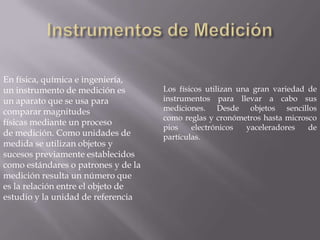 Instrumentos de MediciónEn física, química e ingeniería, un instrumento de medición es un aparato que se usa para comparar magnitudes físicas mediante un proceso de medición. Como unidades de medida se utilizan objetos y sucesos previamente establecidos como estándares o patrones y de la medición resulta un número que es la relación entre el objeto de estudio y la unidad de referenciaLos físicos utilizan una gran variedad de instrumentos para llevar a cabo sus mediciones. Desde objetos sencillos como reglas y cronómetros hasta microscopios electrónicos yaceleradores de partículas.