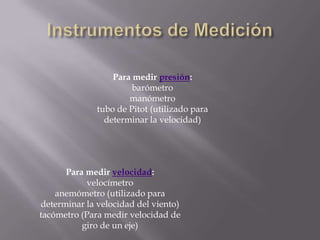 Instrumentos de MediciónPara medir presión:barómetromanómetrotubo de Pitot (utilizado para determinar la velocidad)Para medir velocidad:velocímetroanemómetro (utilizado para determinar la velocidad del viento)tacómetro (Para medir velocidad de giro de un eje)