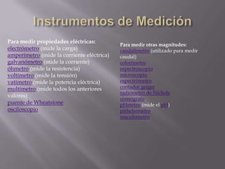 Instrumentos de MediciónPara medir propiedades eléctricas:electrómetro (mide la carga)amperímetro (mide la corriente eléctrica)galvanómetro (mide la corriente)óhmetro (mide la resistencia)voltímetro (mide la tensión)vatímetro (mide la potencia eléctrica)multímetro (mide todos los anteriores valores)puente de WheatstoneosciloscopioPara medir otras magnitudes:caudalímetro (utilizado para medir caudal)colorímetroespectroscopiomicroscopioespectrómetrocontador geigerradiómetro de NicholssismógrafopHmetro (mide el pH)pirheliómetromaculometro