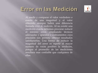 Error en las MediciónAl medir y comparar el valor verdadero o exacto de una magnitud y el valor obtenido siempre habrá una diferencia llamada error de medición. Al no existir una medición exacta debemos procurar reducir el mínimo error, empleando técnicas adecuadas y aparatos o instrumentos cuya precisión nos permita obtener resultados satisfactorios. Una forma de reducir la magnitud del error es repetir el mayor numero de veces posibles la medición, porque el promedio de las mediciones resultara mas confiable que cualquiera de ellas.