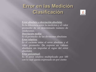 Error en las MediciónClasificaciónError absoluto o desviación absoluta:Es la diferencia entre la medicion y el valor promedio de un determinado numero de mediciones.Desviación media:Es el promedio de las divisiones absolutasError relativo:Es el cociente entre el error absoluto y el valor promedio. (Se expresa en valores absolutos sin importar el signo del error absoluto)Error porcentual:Es el error relativo multiplicado por 100 con lo cual queda expresado en por ciento