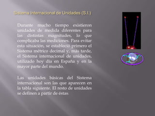 Medidas EléctricasSistema Internacional de Unidades (S.I.) Durante mucho tiempo existieron unidades de medida diferentes para las distintas magnitudes, lo que complicaba las mediciones. Para evitar esta situación, se estableció primero el Sistema métrico decimal y, más tarde, el Sistema internacional de unidades, utilizado hoy día en España y en la mayor parte del mundo.Las unidades básicas del Sistema internacional son las que aparecen en la tabla siguiente. El resto de unidades se definen a partir de éstas: