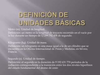 DEFINICIÓN DE UNIDADES BÁSICASMetro (m). Unidad de longitud.Definición: un metro es la longitud de trayecto recorrido en el vacío por la luz durante un tiempo de 1/299 792 458 de segundo.Kilogramo (kg). Unidad de masa.Definición: un kilogramo es una masa igual a la de un cilindro que se encuentra en la Oficina Internacional de Pesos y Medidas, en Sèvres; Francia.Segundo (s). Unidad de tiempo.Definición: el segundo es la duración de 9 192 631 770 periodos de la radiación correspondiente a la transición entre los dos niveles hiperfinos del estado fundamental del átomo de cesio 