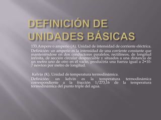 DEFINICIÓN DE UNIDADES BÁSICAS133.Ampere o amperio (A). Unidad de intensidad de corriente eléctrica.Definición: un amperio es la intensidad de una corriente constante que manteniéndose en dos conductores paralelos, rectilíneos, de longitud infinita, de sección circular despreciable y situados a una distancia de un metro uno de otro en el vacío, produciría una fuerza igual a 2•10-7 newton por metro de longitud. Kelvin (K). Unidad de temperatura termodinámica.Definición: un kelvin es la temperatura termodinámica correspondiente a la fracción 1/273,16 de la temperatura termodinámica del punto triple del agua.