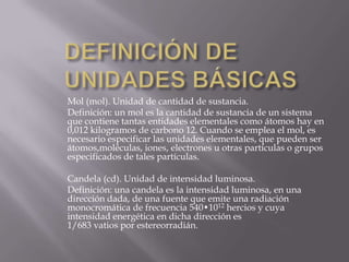 DEFINICIÓN DE UNIDADES BÁSICASMol (mol). Unidad de cantidad de sustancia.Definición: un mol es la cantidad de sustancia de un sistema que contiene tantas entidades elementales como átomos hay en 0,012 kilogramos de carbono 12. Cuando se emplea el mol, es necesario especificar las unidades elementales, que pueden ser átomos,moléculas, iones, electrones u otras partículas o grupos especificados de tales partículas.Candela (cd). Unidad de intensidad luminosa.Definición: una candela es la intensidad luminosa, en una dirección dada, de una fuente que emite una radiación monocromática de frecuencia 540•1012 hercios y cuya intensidad energética en dicha dirección es 1/683 vatios por estereorradián.