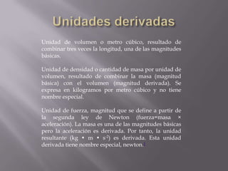 Unidades derivadasUnidad de volumen o metro cúbico, resultado de combinar tres veces la longitud, una de las magnitudes básicas.Unidad de densidad o cantidad de masa por unidad de volumen, resultado de combinar la masa (magnitud básica) con el volumen (magnitud derivada). Se expresa en kilogramos por metro cúbico y no tiene nombre especial.Unidad de fuerza, magnitud que se define a partir de la segunda ley de Newton (fuerza=masa × aceleración). La masa es una de las magnitudes básicas pero la aceleración es derivada. Por tanto, la unidad resultante (kg • m • s-2) es derivada. Esta unidad derivada tiene nombre especial, newton.1