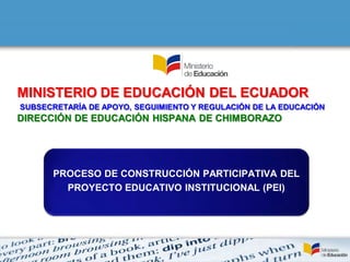 MINISTERIO DE EDUCACIÓN DEL ECUADOR
SUBSECRETARÍA DE APOYO, SEGUIMIENTO Y REGULACIÓN DE LA EDUCACIÓN
DIRECCIÓN DE EDUCACIÓN HISPANA DE CHIMBORAZO




      PROCESO DE CONSTRUCCIÓN PARTICIPATIVA DEL
        PROYECTO EDUCATIVO INSTITUCIONAL (PEI)
 