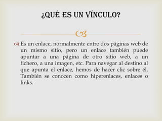 ¿Qué es un vínculo?

                         
 Es un enlace, normalmente entre dos páginas web de
  un mismo sitio, pero un enlace también puede
  apuntar a una página de otro sitio web, a un
  fichero, a una imagen, etc. Para navegar al destino al
  que apunta el enlace, hemos de hacer clic sobre él.
  También se conocen como hiperenlaces, enlaces o
  links.
 