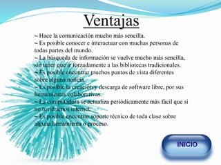 Ventajas
~ Hace la comunicación mucho más sencilla.
~ Es posible conocer e interactuar con muchas personas de
todas partes del mundo.
~ La búsqueda de información se vuelve mucho más sencilla,
sin tener que ir forzadamente a las bibliotecas tradicionales.
~ Es posible encontrar muchos puntos de vista diferentes
sobre alguna noticia.
~ Es posible la creación y descarga de software libre, por sus
herramientas colaborativas.
~ La computadora se actualiza periódicamente más fácil que si
no tuviéramos internet.
~ Es posible encontrar soporte técnico de toda clase sobre
alguna herramienta o proceso.
 