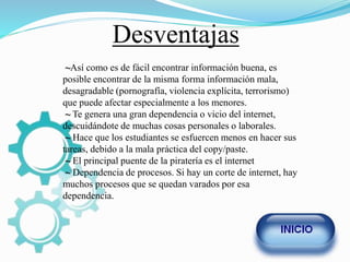 Desventajas
~Así como es de fácil encontrar información buena, es
posible encontrar de la misma forma información mala,
desagradable (pornografía, violencia explícita, terrorismo)
que puede afectar especialmente a los menores.
~ Te genera una gran dependencia o vicio del internet,
descuidándote de muchas cosas personales o laborales.
~ Hace que los estudiantes se esfuercen menos en hacer sus
tareas, debido a la mala práctica del copy/paste.
~ El principal puente de la piratería es el internet
~ Dependencia de procesos. Si hay un corte de internet, hay
muchos procesos que se quedan varados por esa
dependencia.
 