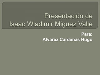 Presentación de Isaac Wladimir Miguez Valle Para: AlvarezCardenas Hugo 