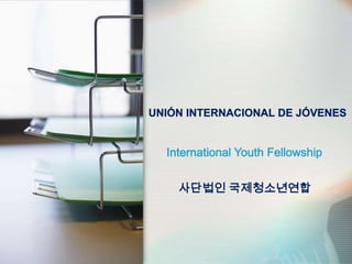 UNIÓN INTERNACIONAL DE JÓVENES International Youth Fellowship 사단법인 국제청소년연합 