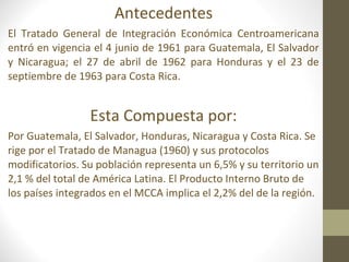 Antecedentes
El Tratado General de Integración Económica Centroamericana
entró en vigencia el 4 junio de 1961 para Guatemala, El Salvador
y Nicaragua; el 27 de abril de 1962 para Honduras y el 23 de
septiembre de 1963 para Costa Rica.


                 Esta Compuesta por:
Por Guatemala, El Salvador, Honduras, Nicaragua y Costa Rica. Se
rige por el Tratado de Managua (1960) y sus protocolos
modificatorios. Su población representa un 6,5% y su territorio un
2,1 % del total de América Latina. El Producto Interno Bruto de
los países integrados en el MCCA implica el 2,2% del de la región.
 