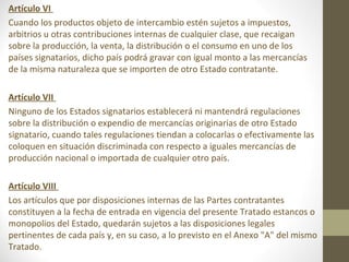 Artículo VI
Cuando los productos objeto de intercambio estén sujetos a impuestos,
arbitrios u otras contribuciones internas de cualquier clase, que recaigan
sobre la producción, la venta, la distribución o el consumo en uno de los
países signatarios, dicho país podrá gravar con igual monto a las mercancías
de la misma naturaleza que se importen de otro Estado contratante.

Artículo VII
Ninguno de los Estados signatarios establecerá ni mantendrá regulaciones
sobre la distribución o expendio de mercancías originarias de otro Estado
signatario, cuando tales regulaciones tiendan a colocarlas o efectivamente las
coloquen en situación discriminada con respecto a iguales mercancías de
producción nacional o importada de cualquier otro país.

Artículo VIII
Los artículos que por disposiciones internas de las Partes contratantes
constituyen a la fecha de entrada en vigencia del presente Tratado estancos o
monopolios del Estado, quedarán sujetos a las disposiciones legales
pertinentes de cada país y, en su caso, a lo previsto en el Anexo "A" del mismo
Tratado.
 