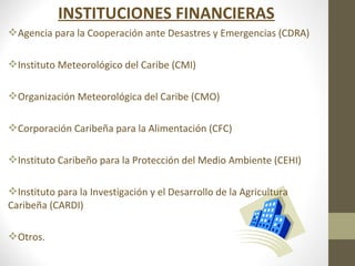 INSTITUCIONES FINANCIERAS
Agencia para la Cooperación ante Desastres y Emergencias (CDRA)

Instituto Meteorológico del Caribe (CMI)

Organización Meteorológica del Caribe (CMO)

Corporación Caribeña para la Alimentación (CFC)

Instituto Caribeño para la Protección del Medio Ambiente (CEHI)

Instituto para la Investigación y el Desarrollo de la Agricultura
Caribeña (CARDI)

Otros.
 