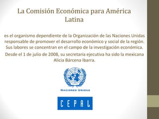 La Comisión Económica para América
                    Latina

es el organismo dependiente de la Organización de las Naciones Unidas
responsable de promover el desarrollo económico y social de la región.
 Sus labores se concentran en el campo de la investigación económica.
Desde el 1 de julio de 2008, su secretaria ejecutiva ha sido la mexicana
                         Alicia Bárcena Ibarra.
 