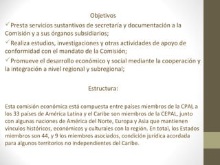 Objetivos
Presta servicios sustantivos de secretaría y documentación a la
Comisión y a sus órganos subsidiarios;
Realiza estudios, investigaciones y otras actividades de apoyo de
conformidad con el mandato de la Comisión;
Promueve el desarrollo económico y social mediante la cooperación y
la integración a nivel regional y subregional;

                                  Estructura:

Esta comisión económica está compuesta entre países miembros de la CPAL a
los 33 países de América Latina y el Caribe son miembros de la CEPAL, junto
con algunas naciones de América del Norte, Europa y Asia que mantienen
vínculos históricos, económicos y culturales con la región. En total, los Estados
miembros son 44, y 9 los miembros asociados, condición jurídica acordada
para algunos territorios no independientes del Caribe.
 