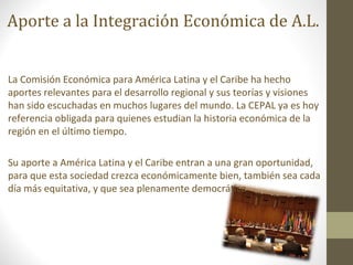 Aporte a la Integración Económica de A.L.


La Comisión Económica para América Latina y el Caribe ha hecho
aportes relevantes para el desarrollo regional y sus teorías y visiones
han sido escuchadas en muchos lugares del mundo. La CEPAL ya es hoy
referencia obligada para quienes estudian la historia económica de la
región en el último tiempo.

Su aporte a América Latina y el Caribe entran a una gran oportunidad,
para que esta sociedad crezca económicamente bien, también sea cada
día más equitativa, y que sea plenamente democrática
 