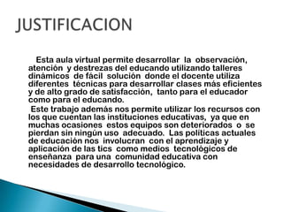 Esta aula virtual permite desarrollar  la  observación, atención  y destrezas del educando utilizando talleres dinámicos  de fácil  solución  donde el docente utiliza diferentes  técnicas para desarrollar clases más eficientes y de alto grado de satisfacción,  tanto para el educador como para el educando.     Este trabajo además nos permite utilizar los recursos con los que cuentan las instituciones educativas,  ya que en muchas ocasiones  estos equipos son deteriorados  o  se pierdan sin ningún uso  adecuado.  Las políticas actuales de educación nos  involucran  con el aprendizaje y aplicación de las tics  como medios  tecnológicos de enseñanza  para una  comunidad educativa con necesidades de desarrollo tecnológico.  JUSTIFICACION