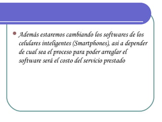  Además estaremos cambiando los softwares de los
  celulares inteligentes (Smartphones), asi a depender
  de cual sea el proceso para poder arreglar el
  software será el costo del servicio prestado
 