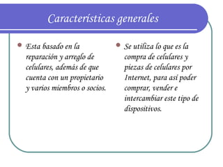 Características generales
 Esta basado en la              Se utiliza lo que es la
  reparación y arreglo de         compra de celulares y
  celulares, además de que        piezas de celulares por
  cuenta con un propietario       Internet, para así poder
  y varios miembros o socios.     comprar, vender e
                                  intercambiar este tipo de
                                  dispositivos.
 