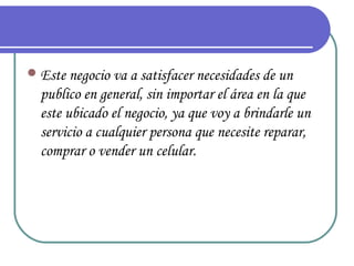  Este negocio va a satisfacer necesidades de un
  publico en general, sin importar el área en la que
  este ubicado el negocio, ya que voy a brindarle un
  servicio a cualquier persona que necesite reparar,
  comprar o vender un celular.
 