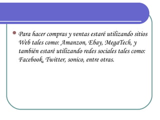  Para hacer compras y ventas estaré utilizando sitios
  Web tales como: Amanzon, Ebay, MegaTech, y
  también estaré utilizando redes sociales tales como:
  Facebook, Twitter, sonico, entre otras.
 
