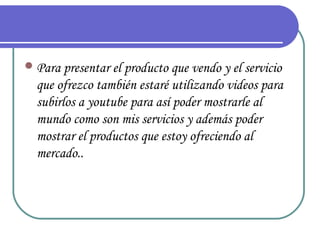  Para presentar el producto que vendo y el servicio
  que ofrezco también estaré utilizando videos para
  subirlos a youtube para así poder mostrarle al
  mundo como son mis servicios y además poder
  mostrar el productos que estoy ofreciendo al
  mercado..
 